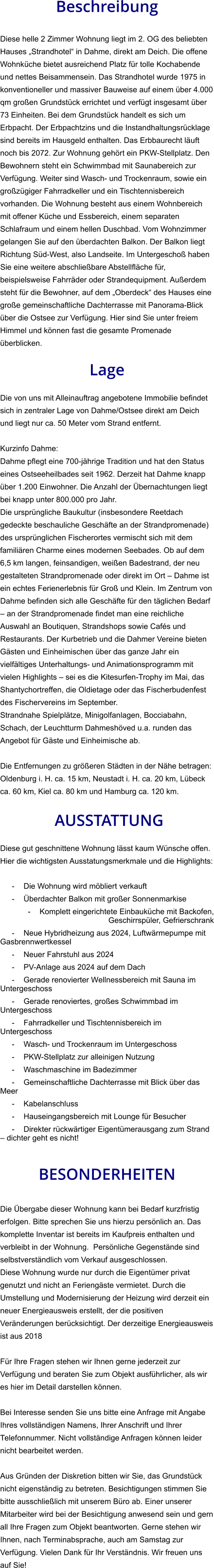 Beschreibung  Diese helle 2 Zimmer Wohnung liegt im 2. OG des beliebten Hauses „Strandhotel“ in Dahme, direkt am Deich. Die offene Wohnküche bietet ausreichend Platz für tolle Kochabende und nettes Beisammensein. Das Strandhotel wurde 1975 in konventioneller und massiver Bauweise auf einem über 4.000 qm großen Grundstück errichtet und verfügt insgesamt über 73 Einheiten. Bei dem Grundstück handelt es sich um Erbpacht. Der Erbpachtzins und die Instandhaltungsrücklage sind bereits im Hausgeld enthalten. Das Erbbaurecht läuft noch bis 2072. Zur Wohnung gehört ein PKW-Stellplatz. Den Bewohnern steht ein Schwimmbad mit Saunabereich zur Verfügung. Weiter sind Wasch- und Trockenraum, sowie ein großzügiger Fahrradkeller und ein Tischtennisbereich vorhanden. Die Wohnung besteht aus einem Wohnbereich mit offener Küche und Essbereich, einem separaten Schlafraum und einem hellen Duschbad. Vom Wohnzimmer gelangen Sie auf den überdachten Balkon. Der Balkon liegt Richtung Süd-West, also Landseite. Im Untergeschoß haben Sie eine weitere abschließbare Abstellfläche für, beispielsweise Fahrräder oder Strandequipment. Außerdem steht für die Bewohner, auf dem „Oberdeck“ des Hauses eine große gemeinschaftliche Dachterrasse mit Panorama-Blick über die Ostsee zur Verfügung. Hier sind Sie unter freiem Himmel und können fast die gesamte Promenade überblicken.  Lage  Die von uns mit Alleinauftrag angebotene Immobilie befindet sich in zentraler Lage von Dahme/Ostsee direkt am Deich und liegt nur ca. 50 Meter vom Strand entfernt.  Kurzinfo Dahme: Dahme pflegt eine 700-jährige Tradition und hat den Status eines Ostseeheilbades seit 1962. Derzeit hat Dahme knapp über 1.200 Einwohner. Die Anzahl der Übernachtungen liegt bei knapp unter 800.000 pro Jahr. Die ursprüngliche Baukultur (insbesondere Reetdach gedeckte beschauliche Geschäfte an der Strandpromenade) des ursprünglichen Fischerortes vermischt sich mit dem familiären Charme eines modernen Seebades. Ob auf dem 6,5 km langen, feinsandigen, weißen Badestrand, der neu gestalteten Strandpromenade oder direkt im Ort – Dahme ist ein echtes Ferienerlebnis für Groß und Klein. Im Zentrum von Dahme befinden sich alle Geschäfte für den täglichen Bedarf – an der Strandpromenade findet man eine reichliche Auswahl an Boutiquen, Strandshops sowie Cafés und Restaurants. Der Kurbetrieb und die Dahmer Vereine bieten Gästen und Einheimischen über das ganze Jahr ein vielfältiges Unterhaltungs- und Animationsprogramm mit vielen Highlights – sei es die Kitesurfen-Trophy im Mai, das Shantychortreffen, die Oldietage oder das Fischerbudenfest des Fischervereins im September. Strandnahe Spielplätze, Minigolfanlagen, Bocciabahn, Schach, der Leuchtturm Dahmeshöved u.a. runden das Angebot für Gäste und Einheimische ab.  Die Entfernungen zu größeren Städten in der Nähe betragen: Oldenburg i. H. ca. 15 km, Neustadt i. H. ca. 20 km, Lübeck ca. 60 km, Kiel ca. 80 km und Hamburg ca. 120 km.   AUSSTATTUNG Diese gut geschnittene Wohnung lässt kaum Wünsche offen. Hier die wichtigsten Ausstatungsmerkmale und die Highlights:  - Die Wohnung wird möbliert verkauft - Überdachter Balkon mit großer Sonnenmarkise - Komplett eingerichtete Einbauküche mit Backofen, Geschirrspüler, Gefrierschrank - Neue Hybridheizung aus 2024, Luftwärmepumpe mit Gasbrennwertkessel - Neuer Fahrstuhl aus 2024 - PV-Anlage aus 2024 auf dem Dach - Gerade renovierter Wellnessbereich mit Sauna im Untergeschoss - Gerade renoviertes, großes Schwimmbad im Untergeschoss - Fahrradkeller und Tischtennisbereich im Untergeschoss - Wasch- und Trockenraum im Untergeschoss - PKW-Stellplatz zur alleinigen Nutzung - Waschmaschine im Badezimmer - Gemeinschaftliche Dachterrasse mit Blick über das Meer - Kabelanschluss - Hauseingangsbereich mit Lounge für Besucher - Direkter rückwärtiger Eigentümerausgang zum Strand – dichter geht es nicht!   BESONDERHEITEN  Die Übergabe dieser Wohnung kann bei Bedarf kurzfristig erfolgen. Bitte sprechen Sie uns hierzu persönlich an. Das komplette Inventar ist bereits im Kaufpreis enthalten und verbleibt in der Wohnung.  Persönliche Gegenstände sind selbstverständlich vom Verkauf ausgeschlossen. Diese Wohnung wurde nur durch die Eigentümer privat genutzt und nicht an Feriengäste vermietet. Durch die Umstellung und Modernisierung der Heizung wird derzeit ein neuer Energieausweis erstellt, der die positiven Veränderungen berücksichtigt. Der derzeitige Energieausweis ist aus 2018  Für Ihre Fragen stehen wir Ihnen gerne jederzeit zur Verfügung und beraten Sie zum Objekt ausführlicher, als wir es hier im Detail darstellen können.  Bei Interesse senden Sie uns bitte eine Anfrage mit Angabe Ihres vollständigen Namens, Ihrer Anschrift und Ihrer Telefonnummer. Nicht vollständige Anfragen können leider nicht bearbeitet werden.  Aus Gründen der Diskretion bitten wir Sie, das Grundstück nicht eigenständig zu betreten. Besichtigungen stimmen Sie bitte ausschließlich mit unserem Büro ab. Einer unserer Mitarbeiter wird bei der Besichtigung anwesend sein und gern all Ihre Fragen zum Objekt beantworten. Gerne stehen wir Ihnen, nach Terminabsprache, auch am Samstag zur Verfügung. Vielen Dank für Ihr Verständnis. Wir freuen uns auf Sie!