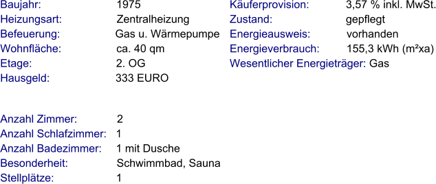 Anzahl Zimmer:             2 Anzahl Schlafzimmer:   1  Anzahl Badezimmer:     1 mit Dusche   Besonderheit:                Schwimmbad, Sauna Stellplätze:                     1  Baujahr:                         1975  Heizungsart:                  Zentralheizung Befeuerung:                  Gas u. Wärmepumpe Wohnfläche:                  ca. 40 qm Etage:                            2. OG Hausgeld:                      333 EURO   Käuferprovision:            3,57 % inkl. MwSt. Zustand:                        gepflegt Energieausweis:            vorhanden Energieverbrauch:         155,3 kWh (m²xa) Wesentlicher Energieträger: Gas