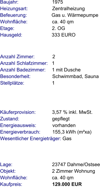 Lage:                             23747 Dahme/Ostsee Objekt:                           2 Zimmer Wohnung Wohnfläche:                  ca. 40 qm Kaufpreis:                      129.000 EUR Anzahl Zimmer:             2 Anzahl Schlafzimmer:   1  Anzahl Badezimmer:     1 mit Dusche   Besonderheit:                Schwimmbad, Sauna Stellplätze:                     1  Baujahr:                         1975  Heizungsart:                  Zentralheizung Befeuerung:                  Gas u. Wärmepumpe Wohnfläche:                  ca. 40 qm Etage:                            2. OG Hausgeld:                      333 EURO   Käuferprovision:            3,57 % inkl. MwSt. Zustand:                        gepflegt Energieausweis:            vorhanden Energieverbrauch:         155,3 kWh (m²xa) Wesentlicher Energieträger: Gas